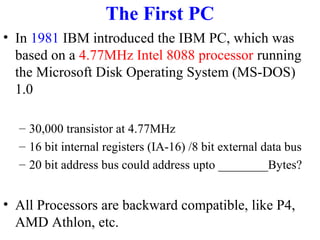 The First PC
• In 1981 IBM introduced the IBM PC, which was
based on a 4.77MHz Intel 8088 processor running
the Microsoft Disk Operating System (MS-DOS)
1.0
– 30,000 transistor at 4.77MHz
– 16 bit internal registers (IA-16) /8 bit external data bus
– 20 bit address bus could address upto ________Bytes?

• All Processors are backward compatible, like P4,
AMD Athlon, etc.

 