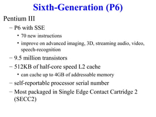 Sixth-Generation (P6)
Pentium III
– P6 with SSE
• 70 new instructions
• improve on advanced imaging, 3D, streaming audio, video,
speech-recognition

– 9.5 million transistors
– 512KB of half-core speed L2 cache
• can cache up to 4GB of addressable memory

– self-reportable processor serial number
– Most packaged in Single Edge Contact Cartridge 2
(SECC2)

 
