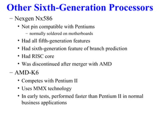 Other Sixth-Generation Processors
– Nexgen Nx586
• Not pin compatible with Pentiums
– normally soldered on motherboards

•
•
•
•

Had all fifth-generation features
Had sixth-generation feature of branch prediction
Had RISC core
Was discontinued after merger with AMD

– AMD-K6
• Competes with Pentium II
• Uses MMX technology
• In early tests, performed faster than Pentium II in normal
business applications

 