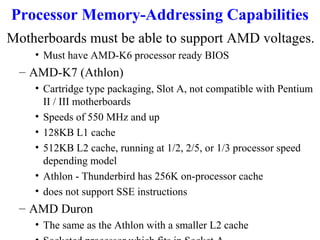 Processor Memory-Addressing Capabilities
Motherboards must be able to support AMD voltages.
• Must have AMD-K6 processor ready BIOS

– AMD-K7 (Athlon)
• Cartridge type packaging, Slot A, not compatible with Pentium
II / III motherboards
• Speeds of 550 MHz and up
• 128KB L1 cache
• 512KB L2 cache, running at 1/2, 2/5, or 1/3 processor speed
depending model
• Athlon - Thunderbird has 256K on-processor cache
• does not support SSE instructions

– AMD Duron
• The same as the Athlon with a smaller L2 cache

 