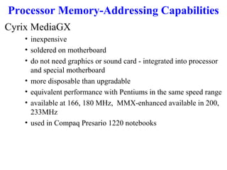 Processor Memory-Addressing Capabilities
Cyrix MediaGX
• inexpensive
• soldered on motherboard
• do not need graphics or sound card - integrated into processor
and special motherboard
• more disposable than upgradable
• equivalent performance with Pentiums in the same speed range
• available at 166, 180 MHz, MMX-enhanced available in 200,
233MHz
• used in Compaq Presario 1220 notebooks

 