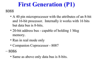 First Generation (P1)
8088
• A 40 pin microprocessor with the attributes of an 8-bit
and 16-bit processor. Internally it works with 16 bits
but data bus is 8-bits.
• 20-bit address bus - capable of holding 1 Meg
memory.
• Ran in real mode only
• Companion Coprocessor - 8087

– 8086
• Same as above only data bus is 8-bits.

 