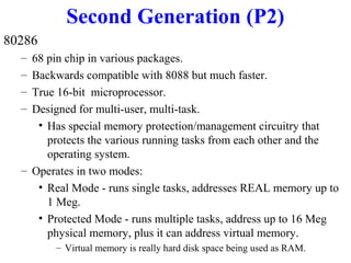 Second Generation (P2)
80286
–
–
–
–

68 pin chip in various packages.
Backwards compatible with 8088 but much faster.
True 16-bit microprocessor.
Designed for multi-user, multi-task.
• Has special memory protection/management circuitry that
protects the various running tasks from each other and the
operating system.
– Operates in two modes:
• Real Mode - runs single tasks, addresses REAL memory up to
1 Meg.
• Protected Mode - runs multiple tasks, address up to 16 Meg
physical memory, plus it can address virtual memory.
– Virtual memory is really hard disk space being used as RAM.

 
