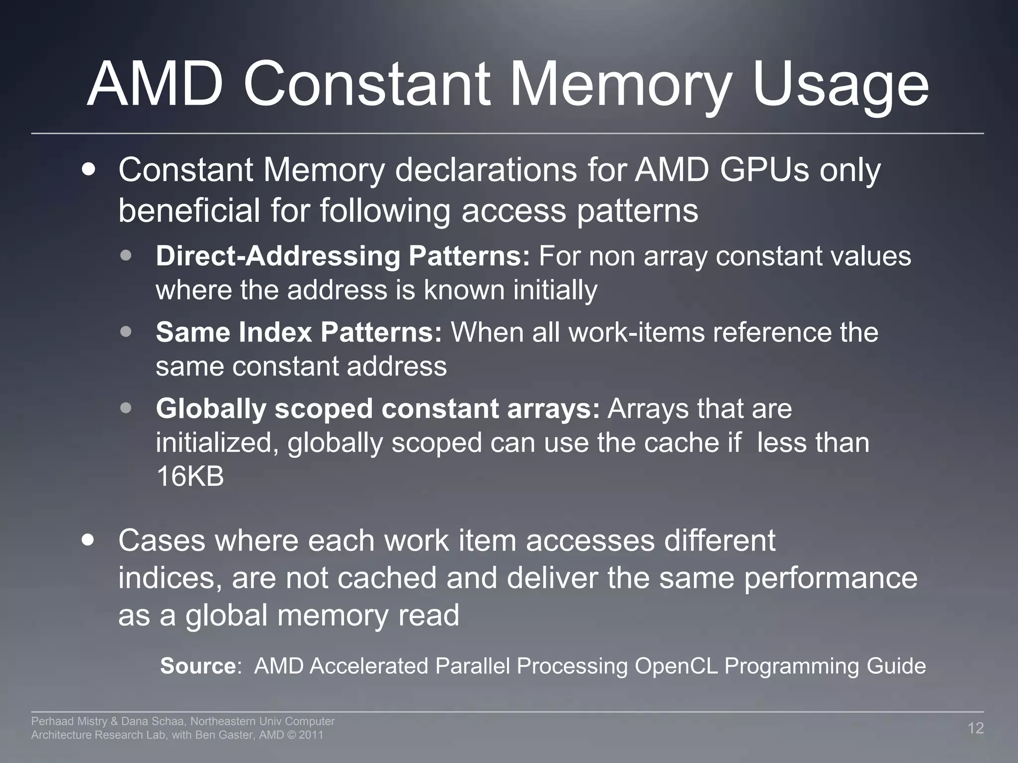 AMD Constant Memory UsageConstant Memory declarations for AMD GPUs only beneficial for following access patternsDirect-Addressing Patterns: For non array constant values where the address is known initiallySame Index Patterns: When all work-items reference the same constant addressGlobally scoped constant arrays: Arrays that are initialized, globally scoped can use the cache if  less than 16KBCases where each work item accesses different indices, are not cached and deliver the same performance as a global memory readSource:  AMD Accelerated Parallel Processing OpenCL Programming Guide12Perhaad Mistry & Dana Schaa, Northeastern Univ Computer Architecture Research Lab, with Ben Gaster, AMD © 2011