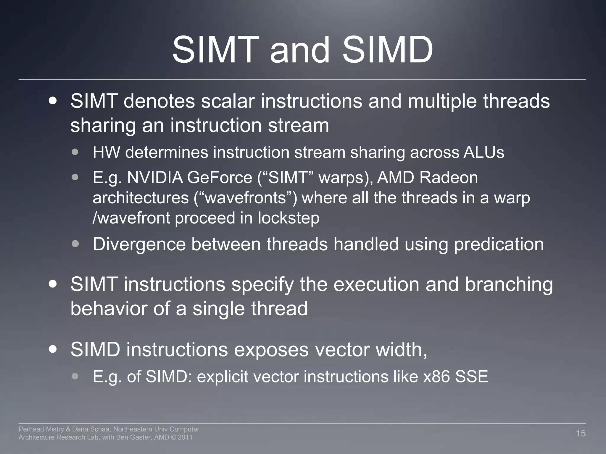 SIMT and SIMDSIMT denotes scalar instructions and multiple threads sharing an instruction streamHW determines instruction stream sharing across ALUsE.g. NVIDIA GeForce (“SIMT” warps), AMD Radeon architectures (“wavefronts”) where all the threads in a warp /wavefront proceed in lockstepDivergence between threads handled using predicationSIMT instructions specify the execution and branching behavior of a single threadSIMD instructions exposes vector width, E.g. of SIMD: explicit vector instructions like x86 SSE15Perhaad Mistry & Dana Schaa, Northeastern Univ Computer Architecture Research Lab, with Ben Gaster, AMD © 2011