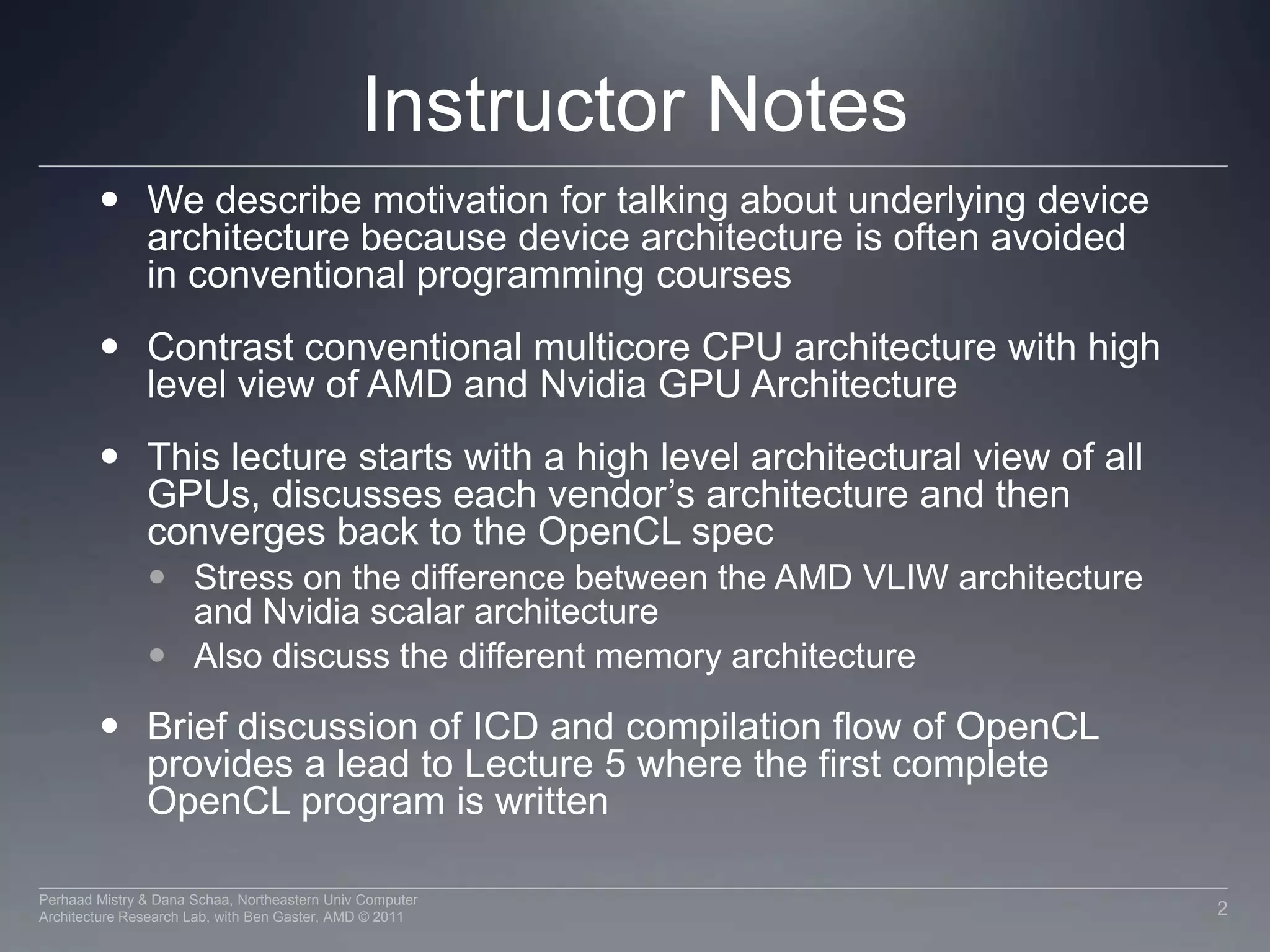 Instructor NotesWe describe motivation for talking about underlying device architecture because device architecture is often avoided in conventional programming coursesContrast conventional multicore CPU architecture with high level view of AMD and Nvidia GPU ArchitectureThis lecture starts with a high level architectural view of all GPUs, discusses each vendor’s architecture and then converges back to the OpenCL specStress on the difference between the AMD VLIW architecture and Nvidia scalar architectureAlso discuss the different memory architectureBrief discussion of ICD and compilation flow of OpenCL provides a lead to Lecture 5 where the first complete OpenCL program is written2Perhaad Mistry & Dana Schaa, Northeastern Univ Computer Architecture Research Lab, with Ben Gaster, AMD © 2011