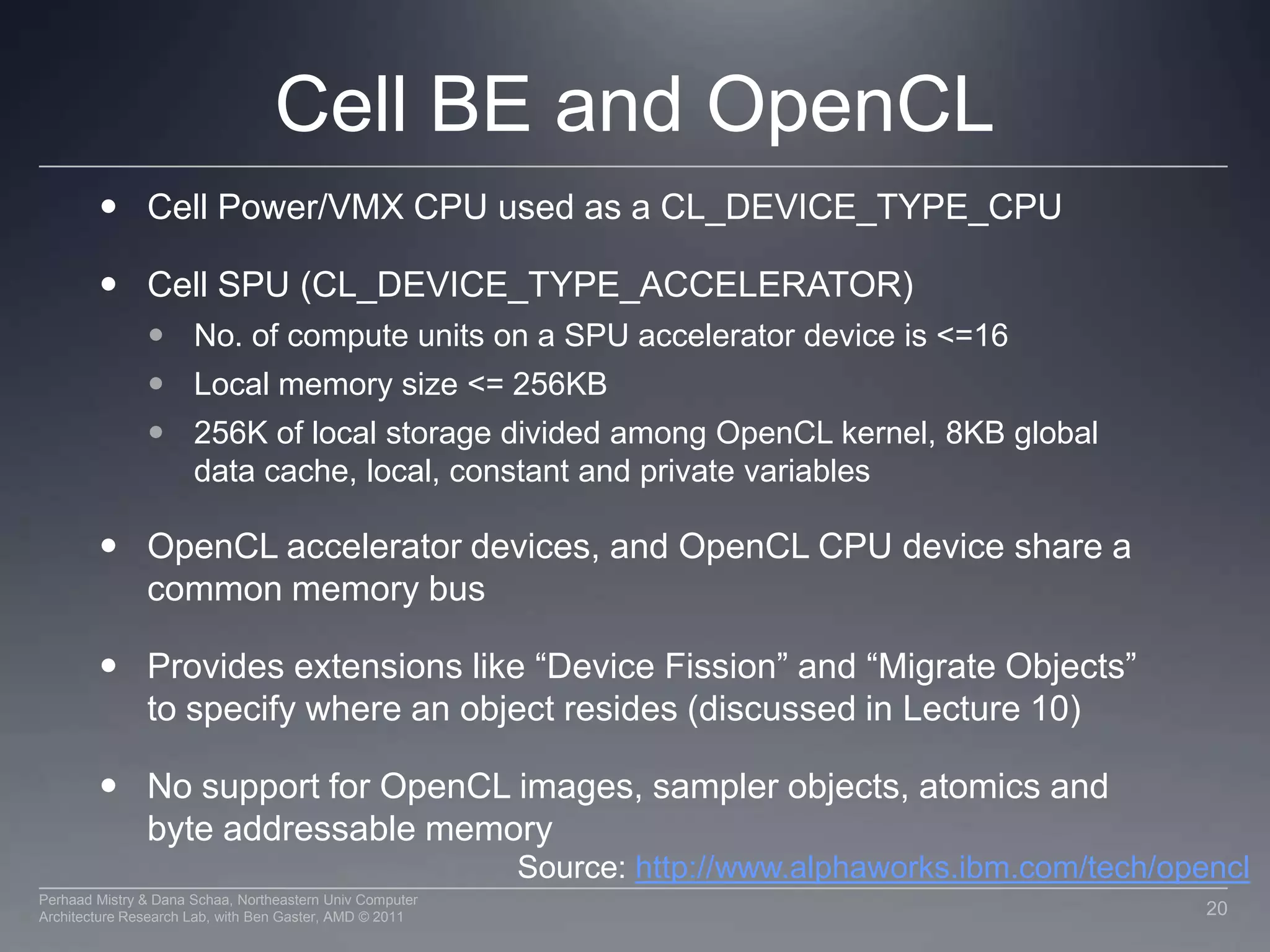 Nvidia Memory HierarchyL1 cache per SM configurable to support shared memory and caching of  global memory48 KB Shared / 16 KB of L1 cache16 KB Shared / 48 KB of L1 cacheData shared between work items of a group  using shared memoryEach SM has a 32K register bank L2 cache (768KB) that services all operations (load, store and texture)Unified path to global for loads and storesRegistersThread BlockL1 CacheShared MemoryL2 CacheGlobal Memory17Perhaad Mistry & Dana Schaa, Northeastern Univ Computer Architecture Research Lab, with Ben Gaster, AMD © 2011