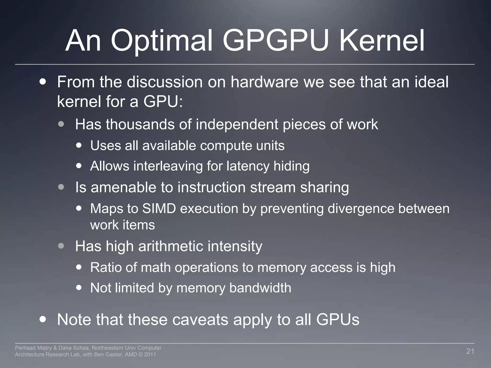 Nvidia Memory Model in OpenCLLike AMD, a subset of hardware memory exposed in OpenCLConfigurable shared memory is usable as local memory Local memory used to share data between items of a work group at lower latency than global memory Private memory utilizes registers per work itemPrivate MemoryPrivate MemoryPrivate MemoryPrivate MemoryWorkitem 1Workitem 1Workitem 1Workitem 1Compute Unit 1Compute Unit  NLocal MemoryLocal MemoryGlobal / Constant Memory Data CacheCompute DeviceGlobal MemoryCompute Device Memory18Perhaad Mistry & Dana Schaa, Northeastern Univ Computer Architecture Research Lab, with Ben Gaster, AMD © 2011