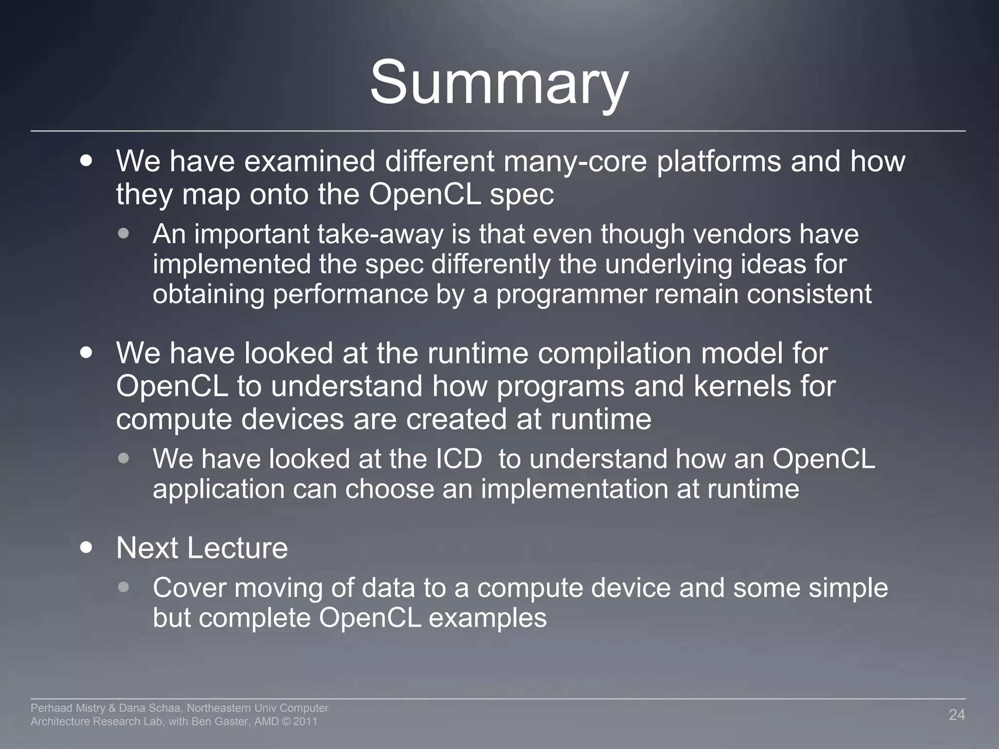 An Optimal GPGPU KernelFrom the discussion on hardware we see that an ideal kernel for a GPU:Has thousands of independent pieces of workUses all available compute unitsAllows interleaving for latency hidingIs amenable to instruction stream sharingMaps to SIMD execution by preventing divergence between work itemsHas high arithmetic intensityRatio of math operations to memory access is highNot limited by memory bandwidthNote that these caveats apply to all GPUs21Perhaad Mistry & Dana Schaa, Northeastern Univ Computer Architecture Research Lab, with Ben Gaster, AMD © 2011