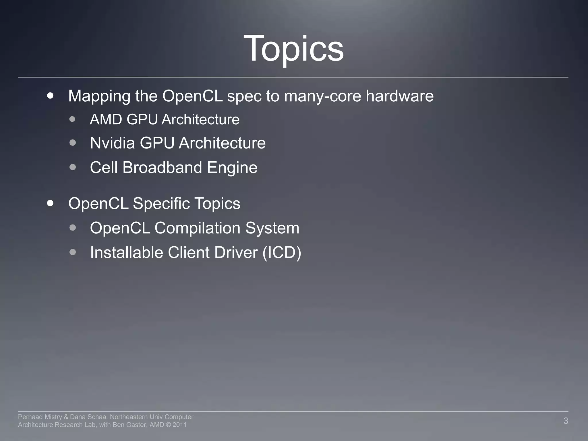 TopicsMapping the OpenCL spec to many-core hardware AMD GPU ArchitectureNvidia GPU ArchitectureCell Broadband EngineOpenCL Specific TopicsOpenCL Compilation SystemInstallable Client Driver (ICD)3Perhaad Mistry & Dana Schaa, Northeastern Univ Computer Architecture Research Lab, with Ben Gaster, AMD © 2011