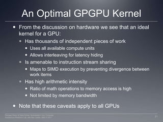 Nvidia Memory Model in OpenCLLike AMD, a subset of hardware memory exposed in OpenCLConfigurable shared memory is usable as local memory Local memory used to share data between items of a work group at lower latency than global memory Private memory utilizes registers per work itemPrivate MemoryPrivate MemoryPrivate MemoryPrivate MemoryWorkitem 1Workitem 1Workitem 1Workitem 1Compute Unit 1Compute Unit  NLocal MemoryLocal MemoryGlobal / Constant Memory Data CacheCompute DeviceGlobal MemoryCompute Device Memory18Perhaad Mistry & Dana Schaa, Northeastern Univ Computer Architecture Research Lab, with Ben Gaster, AMD © 2011