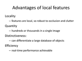 Advantages of local features
Locality
– features are local, so robust to occlusion and clutter
Quantity
– hundreds or thousands in a single image
Distinctiveness:
– can differentiate a large database of objects
Efficiency
– real-time performance achievable
 