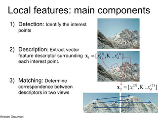 Local features: main components
1) Detection: Identify the interest
points
2) Description: Extract vector
feature descriptor surrounding
each interest point.
3) Matching: Determine
correspondence between
descriptors in two views
],,[ )1()1(
11 dxx x
],,[ )2()2(
12 dxx x
Kristen Grauman
 