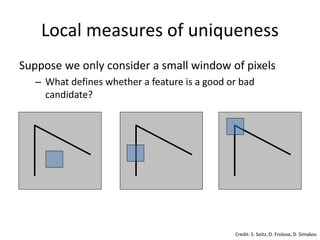 Local measures of uniqueness
Suppose we only consider a small window of pixels
– What defines whether a feature is a good or bad
candidate?
Credit: S. Seitz, D. Frolova, D. Simakov
 