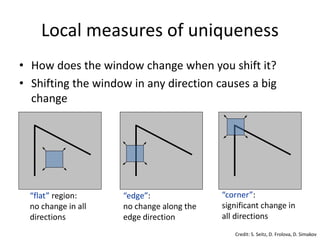 Local measures of uniqueness
“flat” region:
no change in all
directions
“edge”:
no change along the
edge direction
“corner”:
significant change in
all directions
• How does the window change when you shift it?
• Shifting the window in any direction causes a big
change
Credit: S. Seitz, D. Frolova, D. Simakov
 