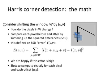 Consider shifting the window W by (u,v)
• how do the pixels in W change?
• compare each pixel before and after by
summing up the squared differences (SSD)
• this defines an SSD “error” E(u,v):
• We are happy if this error is high
• Slow to compute exactly for each pixel
and each offset (u,v)
Harris corner detection: the math
W
(u,v)
 
