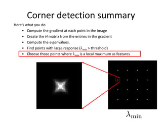 Corner detection summary
Here’s what you do
• Compute the gradient at each point in the image
• Create the H matrix from the entries in the gradient
• Compute the eigenvalues.
• Find points with large response (min > threshold)
• Choose those points where min is a local maximum as features
 