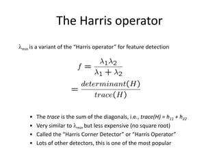 The Harris operator
min is a variant of the “Harris operator” for feature detection
• The trace is the sum of the diagonals, i.e., trace(H) = h11 + h22
• Very similar to min but less expensive (no square root)
• Called the “Harris Corner Detector” or “Harris Operator”
• Lots of other detectors, this is one of the most popular
 