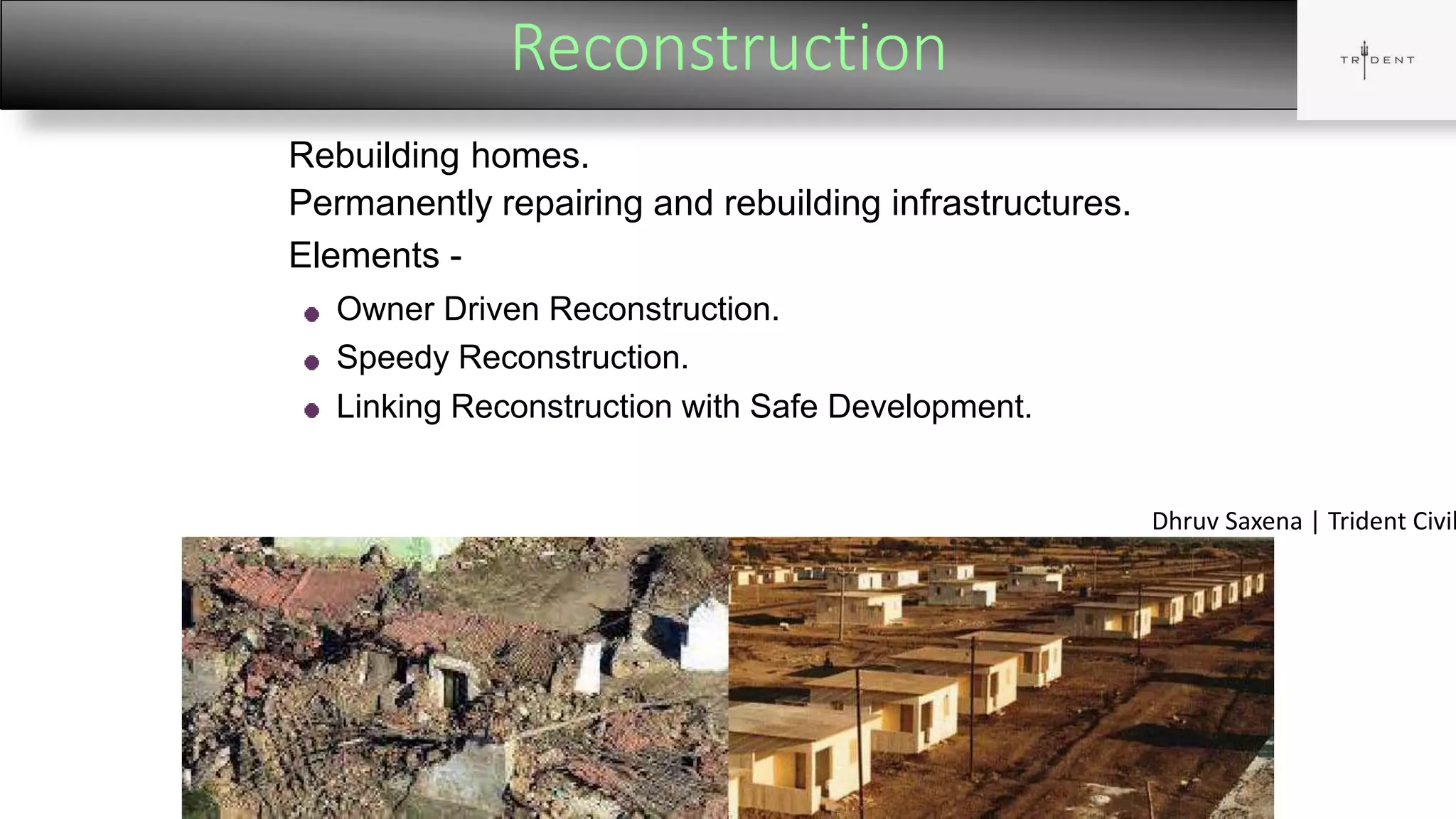 Reconstruction
16
Rebuilding homes.
Permanently repairing and rebuilding infrastructures.
Elements -
Owner Driven Reconstruction.
Speedy Reconstruction.
Linking Reconstruction with Safe Development.
Dhruv Saxena | Trident Civil
 