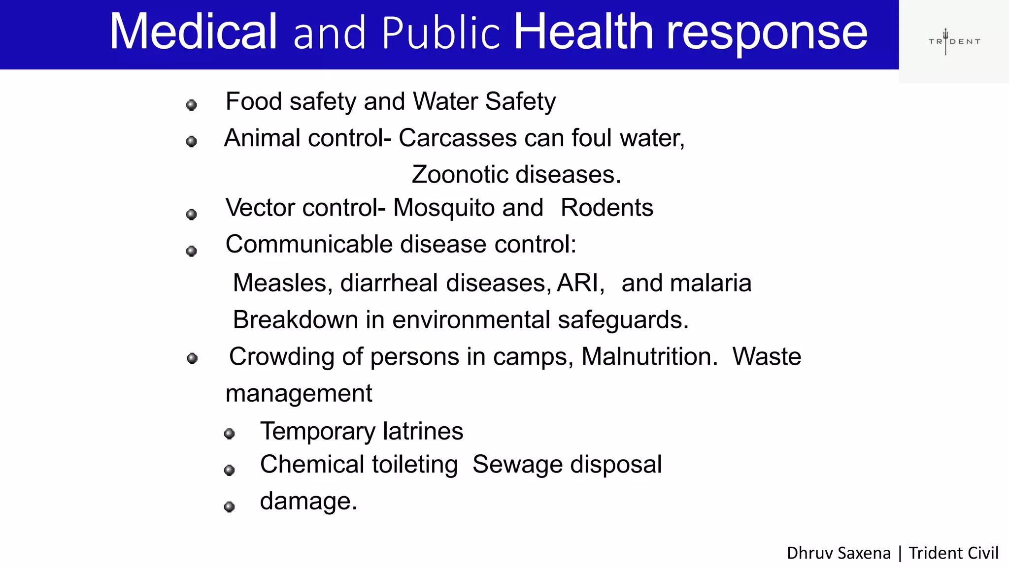 Medical and Public Health response
3
Food safety and Water Safety
Animal control- Carcasses can foul water,
Zoonotic diseases.
Vector control- Mosquito and Rodents
Communicable disease control:
Measles, diarrheal diseases, ARI, and malaria
Breakdown in environmental safeguards.
Crowding of persons in camps, Malnutrition. Waste
management
Temporary latrines
Chemical toileting Sewage disposal
damage.
Dhruv Saxena | Trident Civil
 
