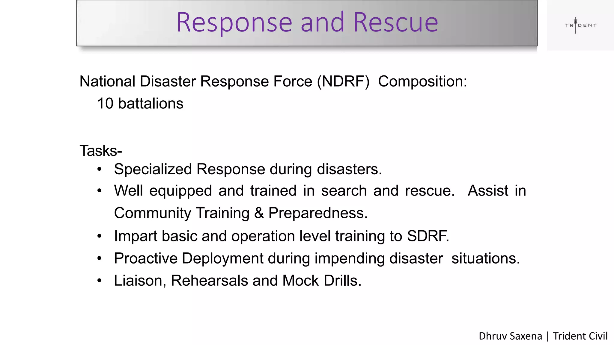 Response and Rescue
36
National Disaster Response Force (NDRF) Composition:
10 battalions
Tasks-
• Specialized Response during disasters.
• Well equipped and trained in search and rescue. Assist in
Community Training & Preparedness.
• Impart basic and operation level training to SDRF.
• Proactive Deployment during impending disaster situations.
• Liaison, Rehearsals and Mock Drills.
Dhruv Saxena | Trident Civil
 