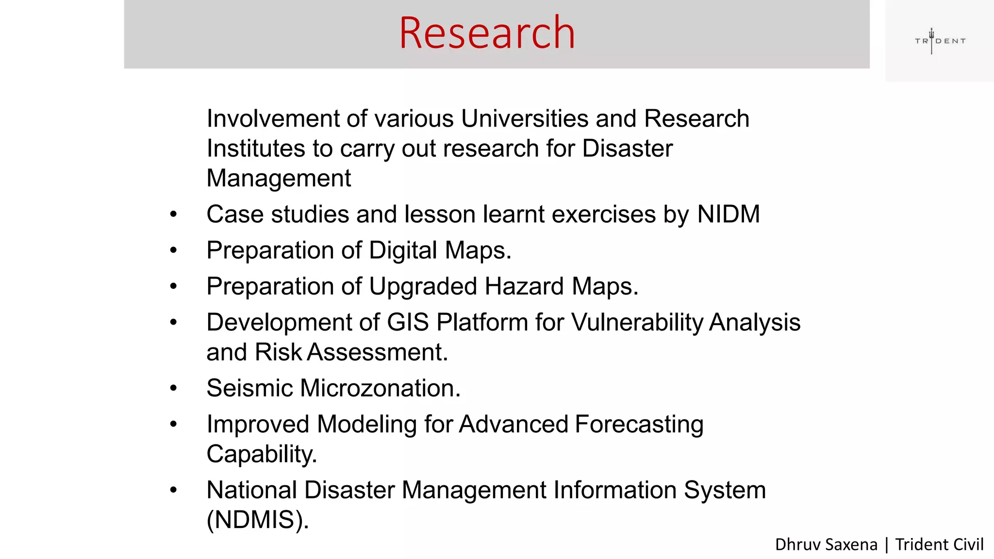Research
39
Involvement of various Universities and Research
Institutes to carry out research for Disaster
Management
• Case studies and lesson learnt exercises by NIDM
• Preparation of Digital Maps.
• Preparation of Upgraded Hazard Maps.
• Development of GIS Platform for Vulnerability Analysis
and Risk Assessment.
• Seismic Microzonation.
• Improved Modeling for Advanced Forecasting
Capability.
• National Disaster Management Information System
(NDMIS).
Dhruv Saxena | Trident Civil
 