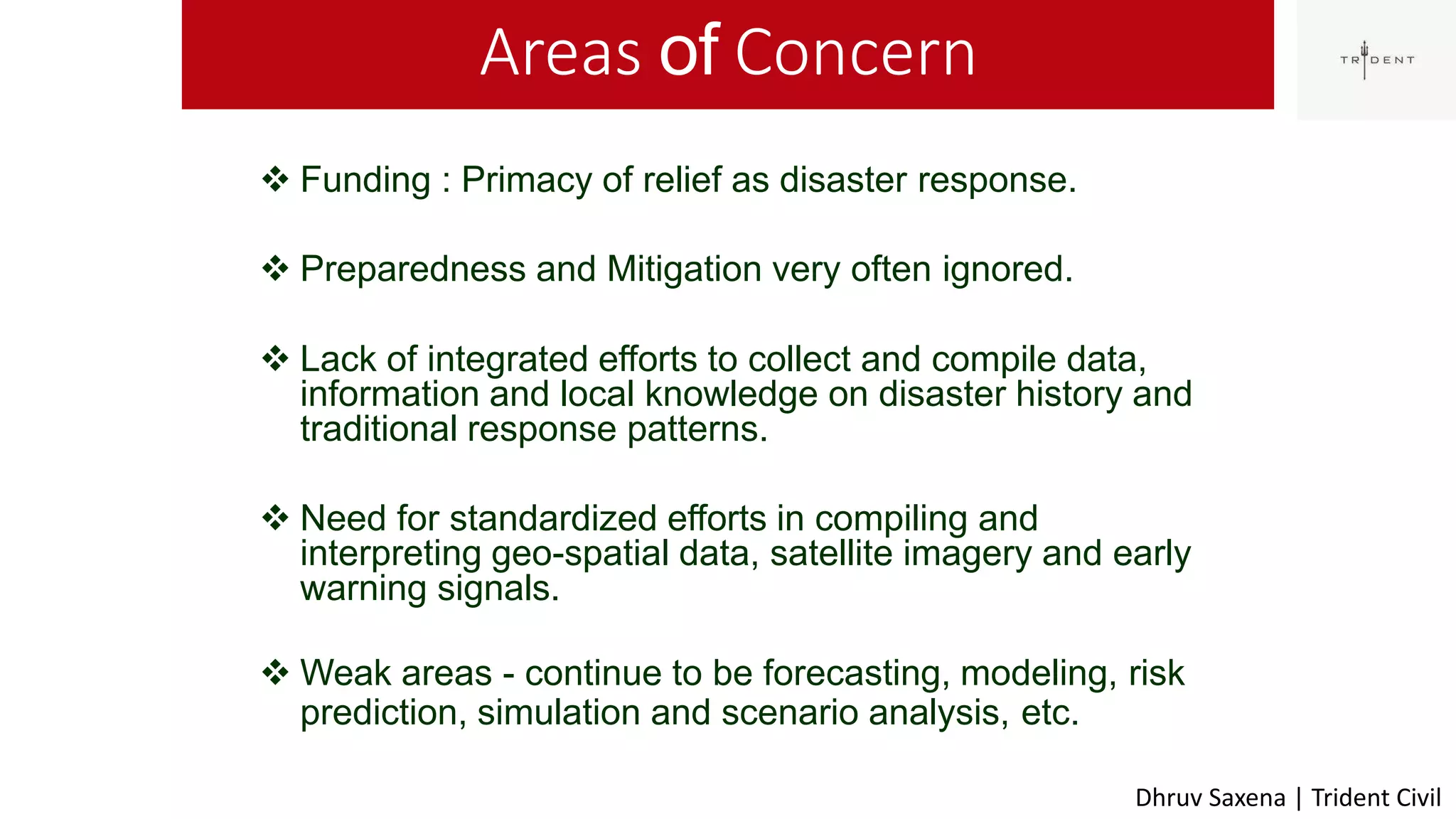 Areas of Concern
49
 Funding : Primacy of relief as disaster response.
 Preparedness and Mitigation very often ignored.
 Lack of integrated efforts to collect and compile data,
information and local knowledge on disaster history and
traditional response patterns.
 Need for standardized efforts in compiling and
interpreting geo-spatial data, satellite imagery and early
warning signals.
 Weak areas - continue to be forecasting, modeling, risk
prediction, simulation and scenario analysis, etc.
Dhruv Saxena | Trident Civil
 