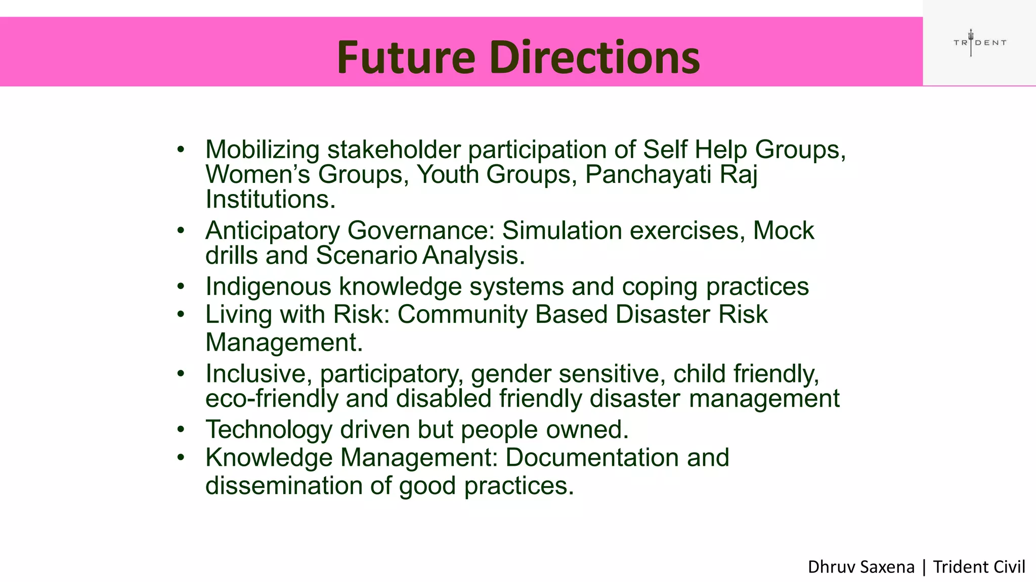 Future Directions
52
• Mobilizing stakeholder participation of Self Help Groups,
Women’s Groups, Youth Groups, Panchayati Raj
Institutions.
• Anticipatory Governance: Simulation exercises, Mock
drills and Scenario Analysis.
• Indigenous knowledge systems and coping practices
• Living with Risk: Community Based Disaster Risk
Management.
• Inclusive, participatory, gender sensitive, child friendly,
eco-friendly and disabled friendly disaster management
• Technology driven but people owned.
• Knowledge Management: Documentation and
dissemination of good practices.
Dhruv Saxena | Trident Civil
 