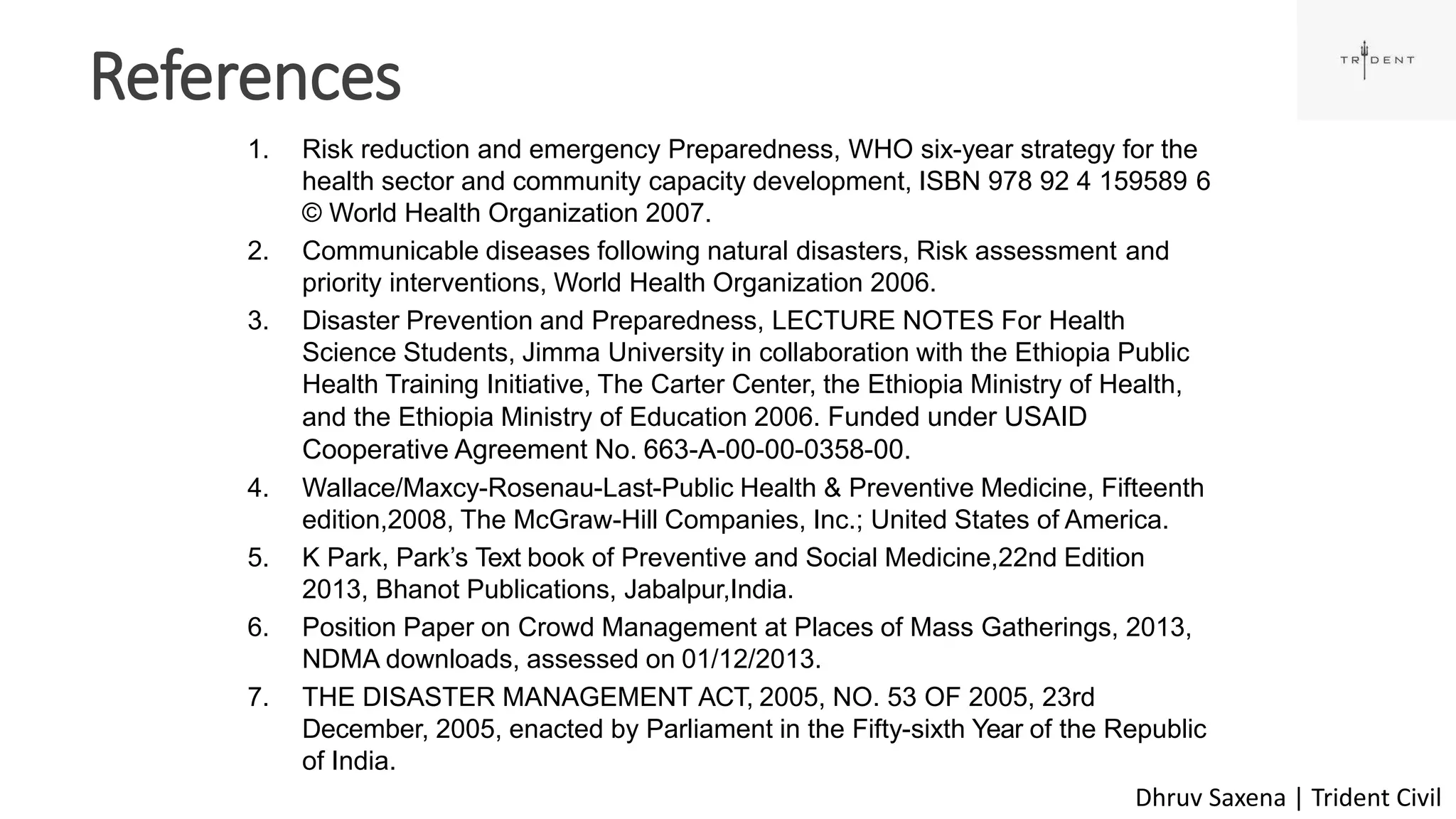 References
55
1. Risk reduction and emergency Preparedness, WHO six-year strategy for the
health sector and community capacity development, ISBN 978 92 4 159589 6
© World Health Organization 2007.
2. Communicable diseases following natural disasters, Risk assessment and
priority interventions, World Health Organization 2006.
3. Disaster Prevention and Preparedness, LECTURE NOTES For Health
Science Students, Jimma University in collaboration with the Ethiopia Public
Health Training Initiative, The Carter Center, the Ethiopia Ministry of Health,
and the Ethiopia Ministry of Education 2006. Funded under USAID
Cooperative Agreement No. 663-A-00-00-0358-00.
4. Wallace/Maxcy-Rosenau-Last-Public Health & Preventive Medicine, Fifteenth
edition,2008, The McGraw-Hill Companies, Inc.; United States of America.
5. K Park, Park’s Text book of Preventive and Social Medicine,22nd Edition
2013, Bhanot Publications, Jabalpur,India.
6. Position Paper on Crowd Management at Places of Mass Gatherings, 2013,
NDMA downloads, assessed on 01/12/2013.
7. THE DISASTER MANAGEMENT ACT, 2005, NO. 53 OF 2005, 23rd
December, 2005, enacted by Parliament in the Fifty-sixth Year of the Republic
of India.
Dhruv Saxena | Trident Civil
 