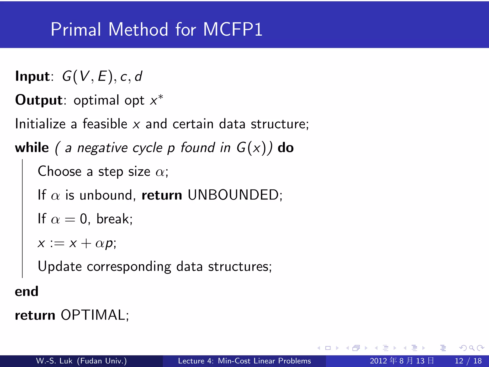 Primal Method for MCFP1

Input: G (V , E ), c, d
Output: optimal opt x ∗
Initialize a feasible x and certain data structure;
while ( a negative cycle p found in G (x)) do
    Choose a step size α;
    If α is unbound, return UNBOUNDED;
    If α = 0, break;
    x := x + αp;
    Update corresponding data structures;
end
return OPTIMAL;

   W.-S. Luk (Fudan Univ.)   Lecture 4: Min-Cost Linear Problems   2012 年 8 月 13 日   12 / 18
 