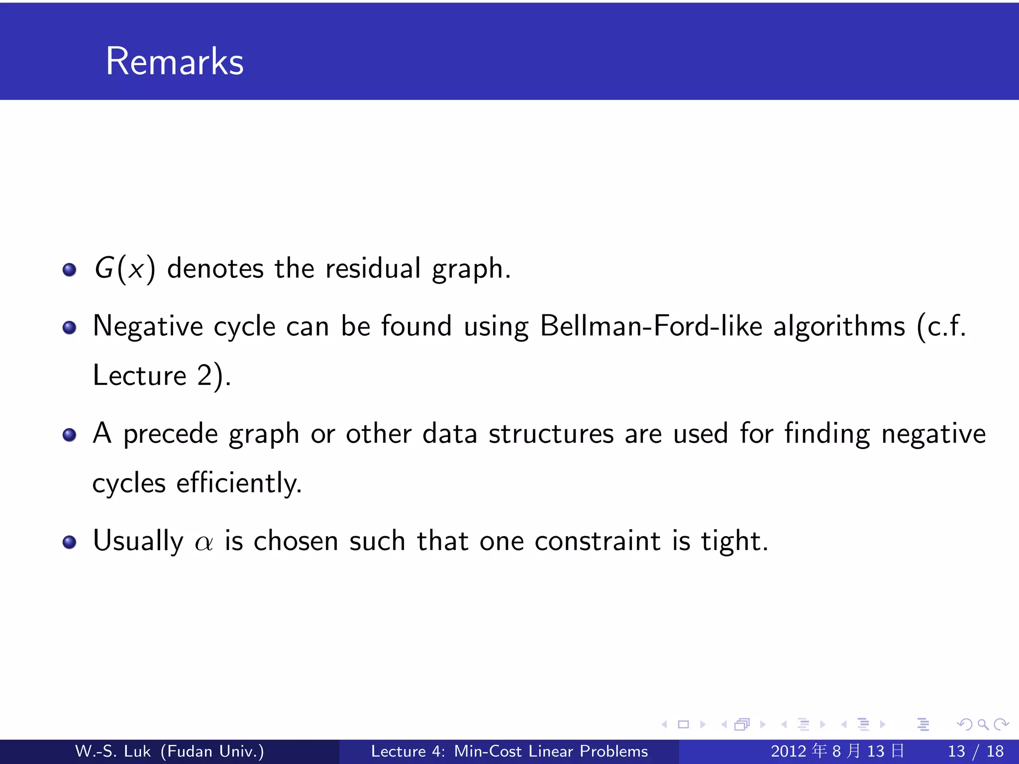 Remarks




  G (x) denotes the residual graph.
  Negative cycle can be found using Bellman-Ford-like algorithms (c.f.
  Lecture 2).
  A precede graph or other data structures are used for ﬁnding negative
  cycles eﬃciently.
  Usually α is chosen such that one constraint is tight.




W.-S. Luk (Fudan Univ.)   Lecture 4: Min-Cost Linear Problems   2012 年 8 月 13 日   13 / 18
 