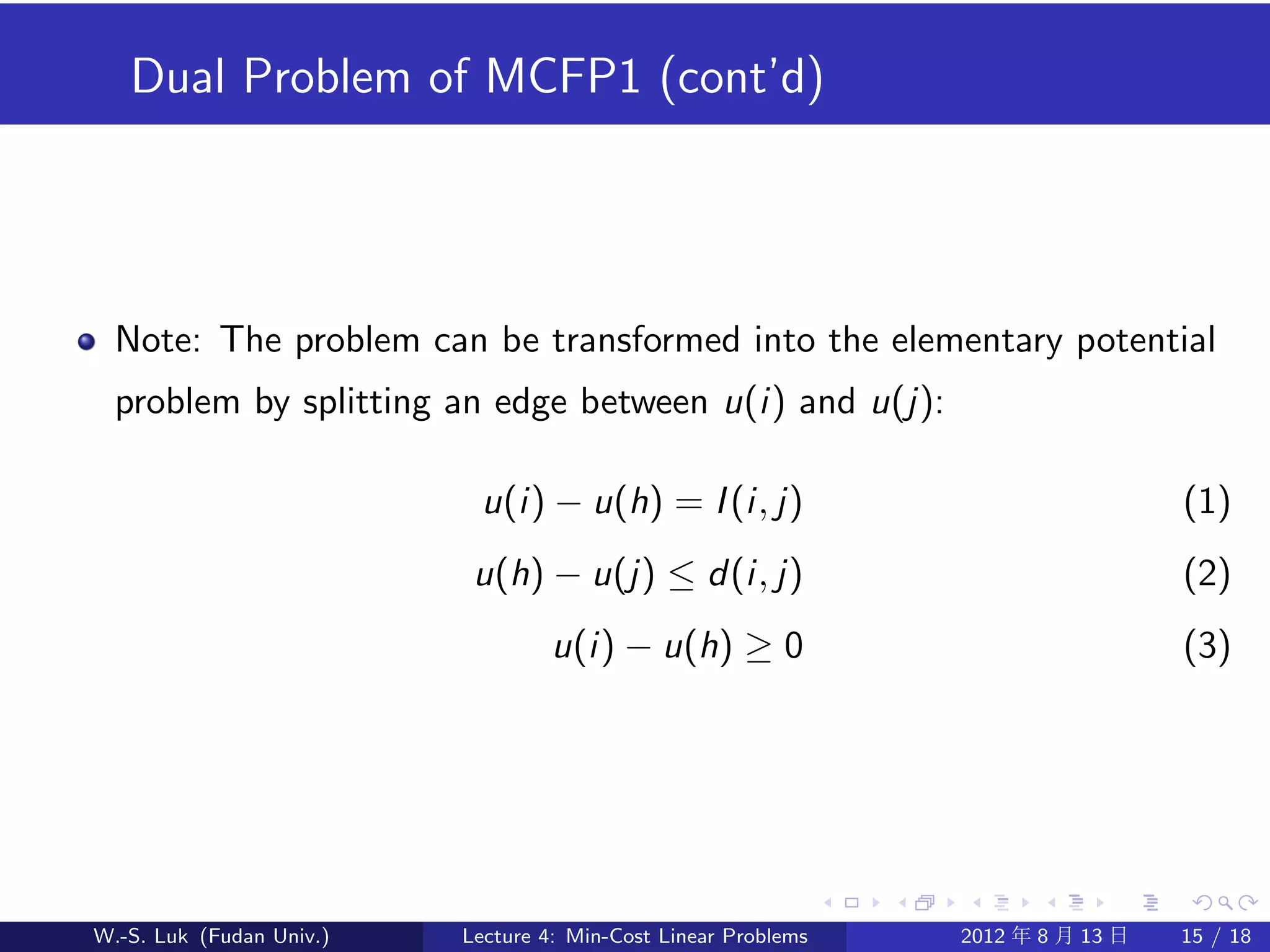 Dual Problem of MCFP1 (cont’d)




  Note: The problem can be transformed into the elementary potential
  problem by splitting an edge between u(i) and u(j):

                           u(i) − u(h) = I (i, j)                                 (1)
                           u(h) − u(j) ≤ d(i, j)                                  (2)
                                   u(i) − u(h) ≥ 0                                (3)




W.-S. Luk (Fudan Univ.)   Lecture 4: Min-Cost Linear Problems   2012 年 8 月 13 日   15 / 18
 