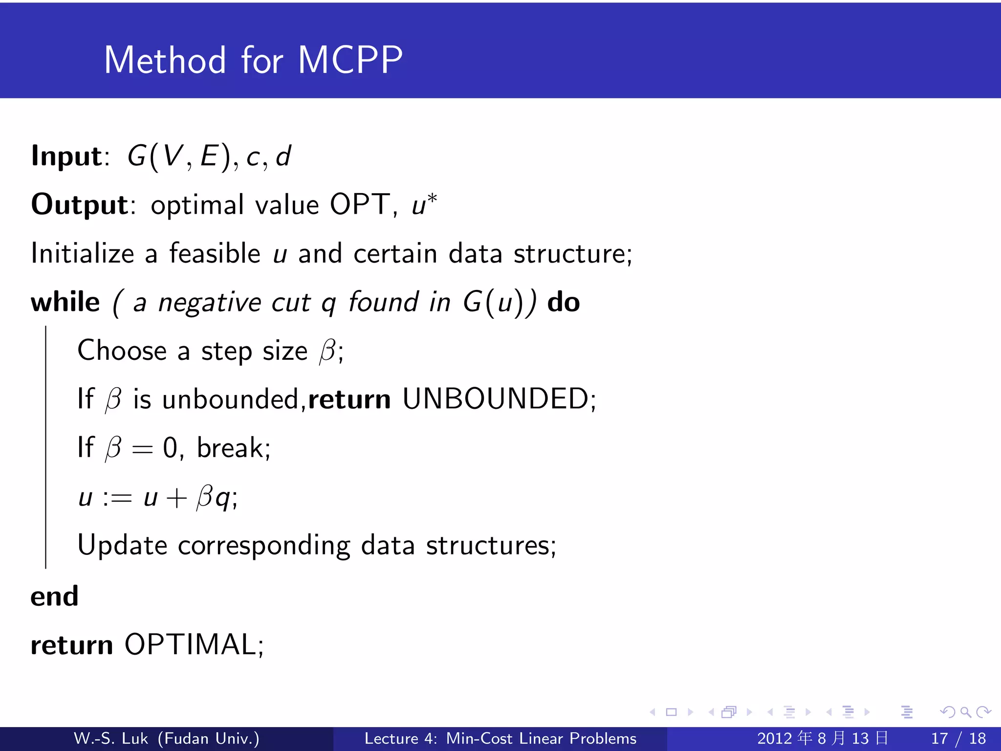 Method for MCPP

Input: G (V , E ), c, d
Output: optimal value OPT, u ∗
Initialize a feasible u and certain data structure;
while ( a negative cut q found in G (u)) do
    Choose a step size β;
    If β is unbounded,return UNBOUNDED;
    If β = 0, break;
    u := u + βq;
    Update corresponding data structures;
end
return OPTIMAL;

   W.-S. Luk (Fudan Univ.)   Lecture 4: Min-Cost Linear Problems   2012 年 8 月 13 日   17 / 18
 