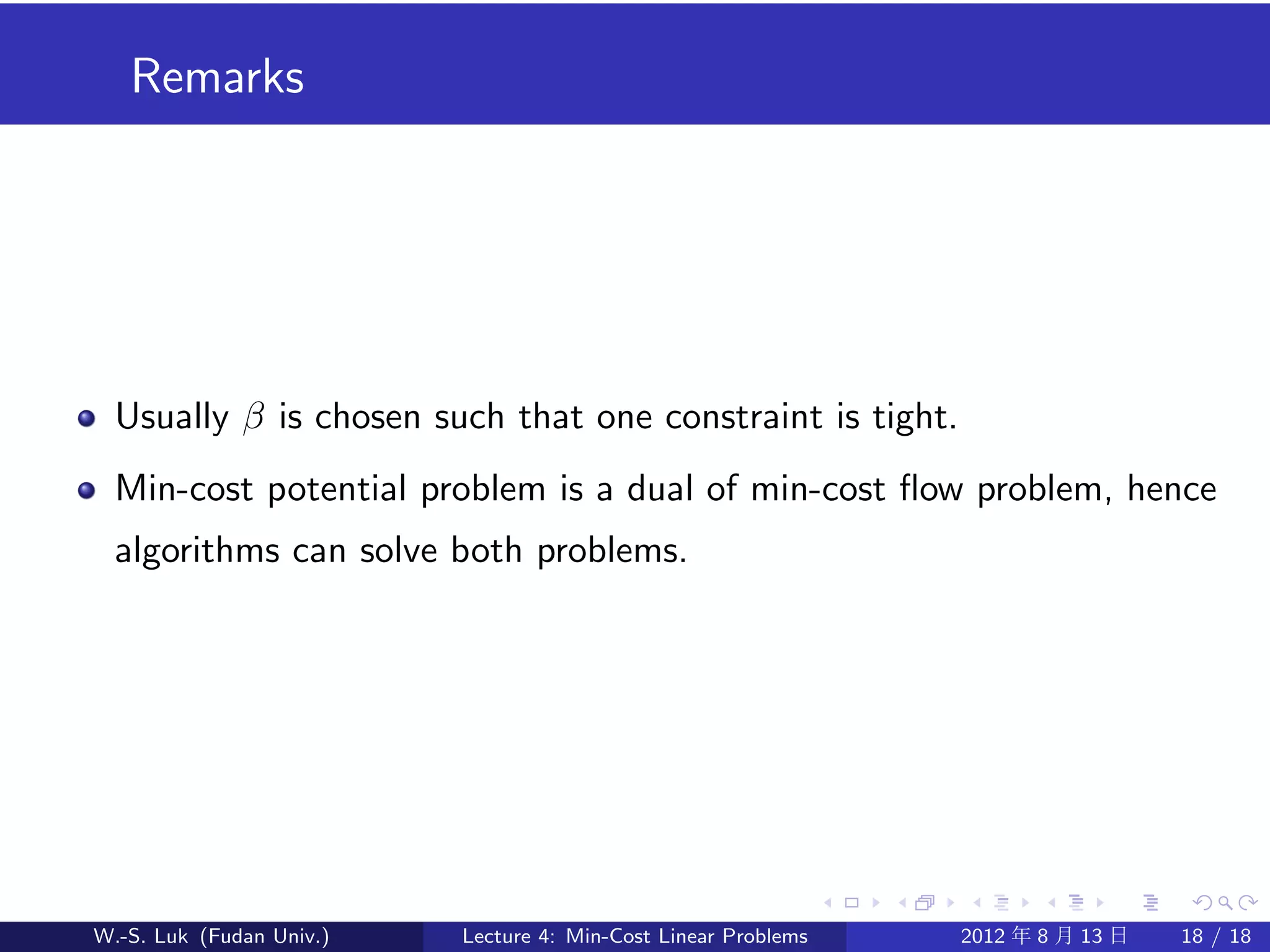 Remarks




  Usually β is chosen such that one constraint is tight.
  Min-cost potential problem is a dual of min-cost ﬂow problem, hence
  algorithms can solve both problems.




W.-S. Luk (Fudan Univ.)   Lecture 4: Min-Cost Linear Problems   2012 年 8 月 13 日   18 / 18
 