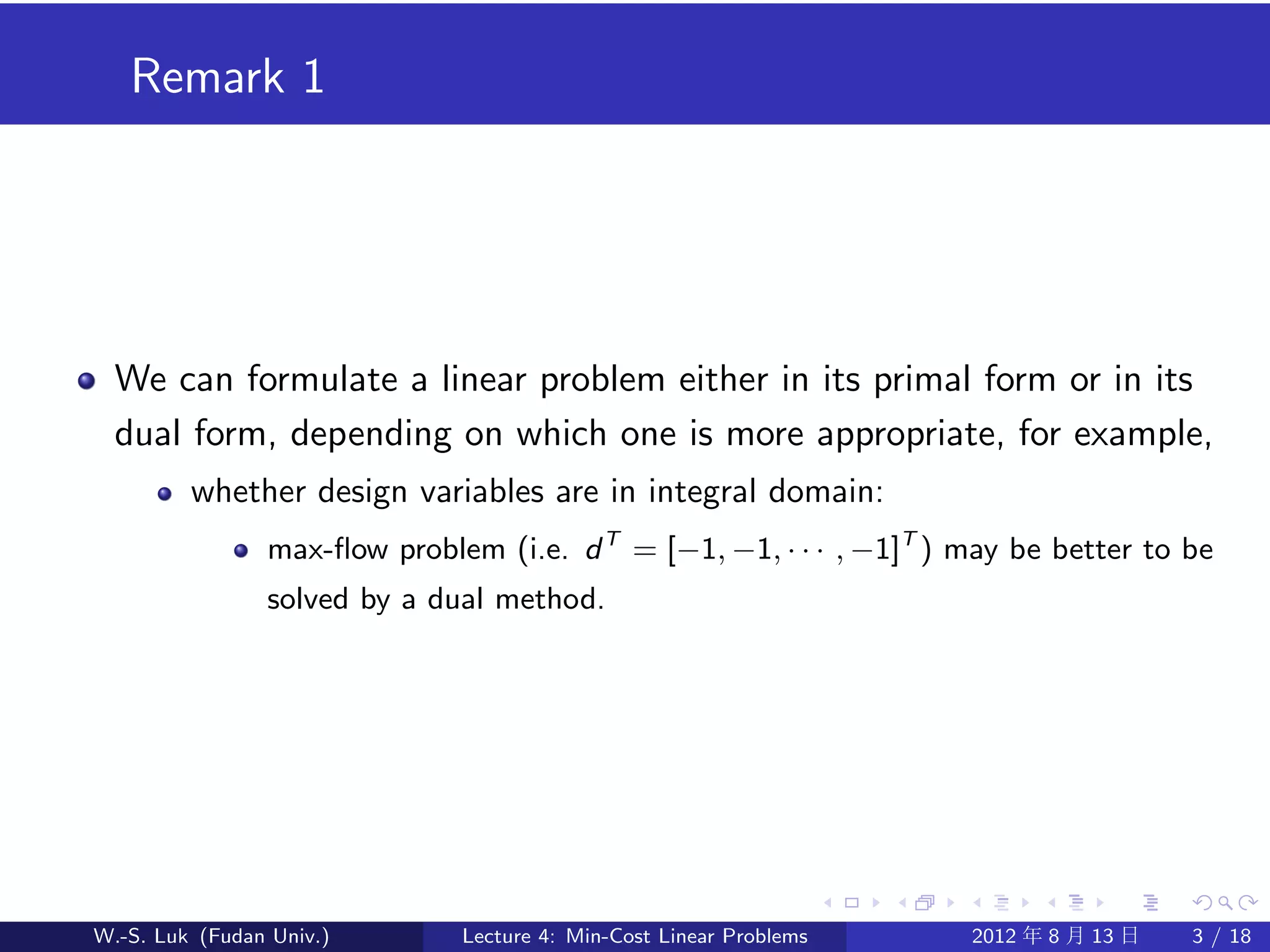 Remark 1




  We can formulate a linear problem either in its primal form or in its
  dual form, depending on which one is more appropriate, for example,
         whether design variables are in integral domain:
                max-ﬂow problem (i.e. d T = [−1, −1, · · · , −1]T ) may be better to be
                solved by a dual method.




W.-S. Luk (Fudan Univ.)       Lecture 4: Min-Cost Linear Problems   2012 年 8 月 13 日   3 / 18
 