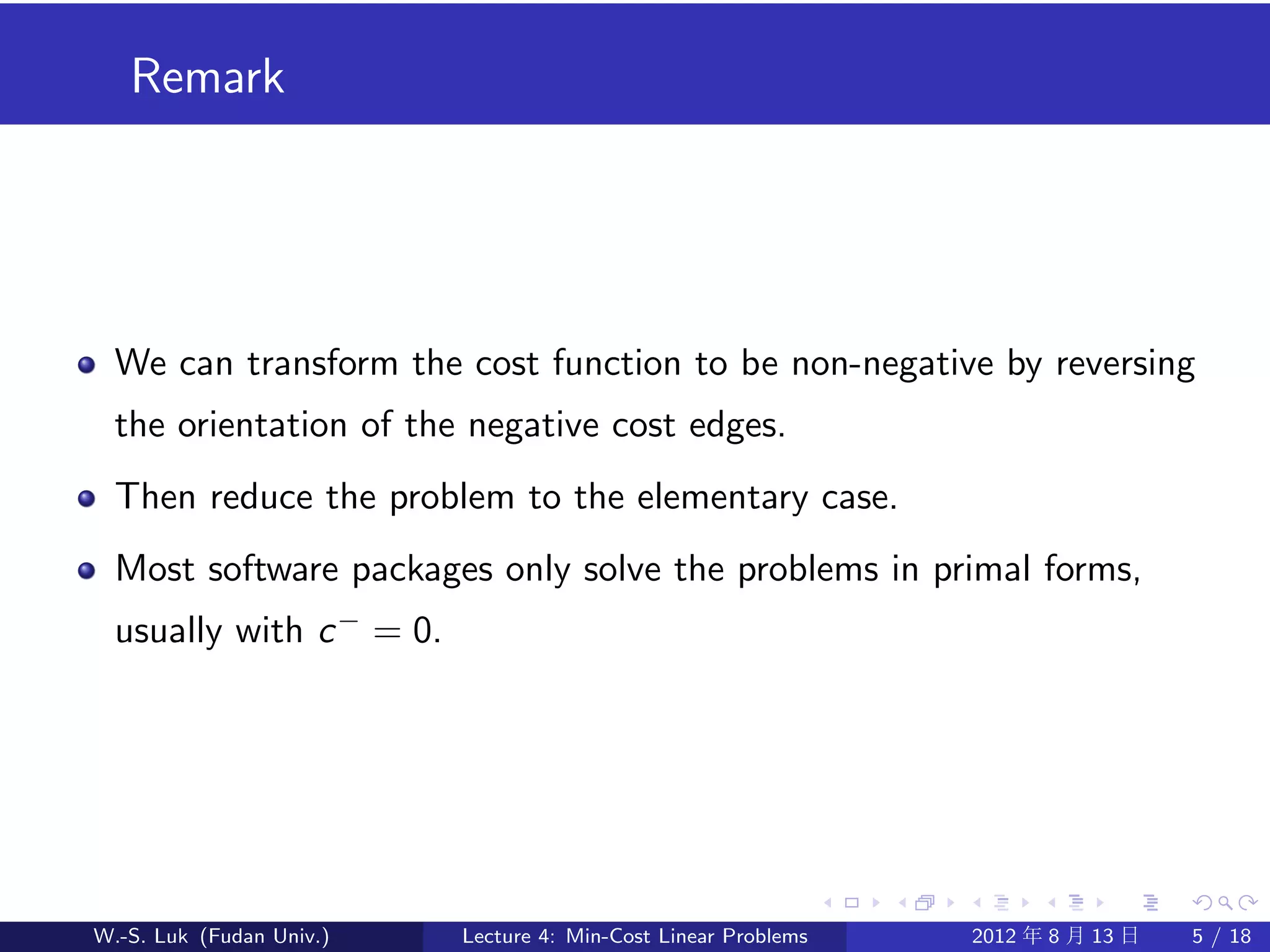Remark




  We can transform the cost function to be non-negative by reversing
  the orientation of the negative cost edges.
  Then reduce the problem to the elementary case.
  Most software packages only solve the problems in primal forms,
  usually with c − = 0.




W.-S. Luk (Fudan Univ.)   Lecture 4: Min-Cost Linear Problems   2012 年 8 月 13 日   5 / 18
 