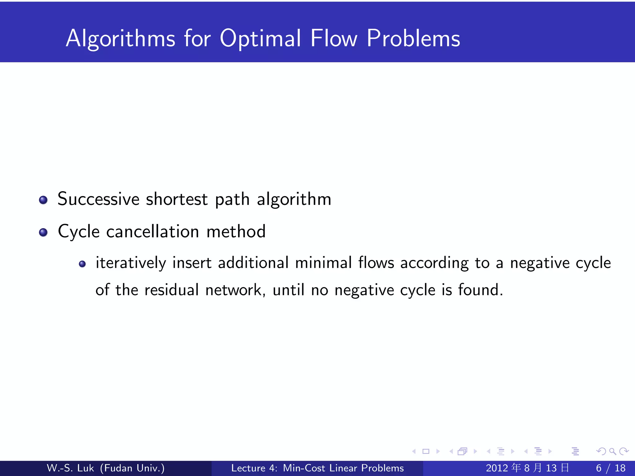 Algorithms for Optimal Flow Problems




  Successive shortest path algorithm
  Cycle cancellation method
         iteratively insert additional minimal ﬂows according to a negative cycle
         of the residual network, until no negative cycle is found.




W.-S. Luk (Fudan Univ.)     Lecture 4: Min-Cost Linear Problems   2012 年 8 月 13 日   6 / 18
 