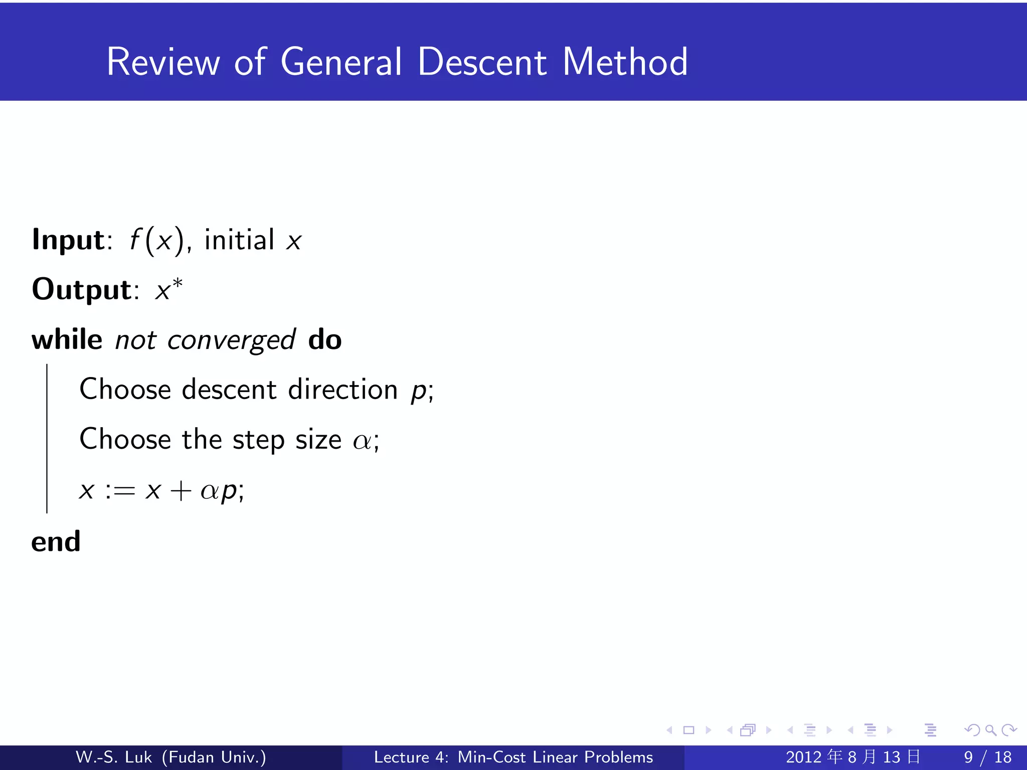 Review of General Descent Method



Input: f (x), initial x
Output: x ∗
while not converged do
    Choose descent direction p;
    Choose the step size α;
    x := x + αp;
end




   W.-S. Luk (Fudan Univ.)   Lecture 4: Min-Cost Linear Problems   2012 年 8 月 13 日   9 / 18
 