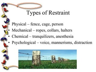 Types of Restraint
•   Physical – fence, cage, person
•   Mechanical – ropes, collars, halters
•   Chemical – tranquilizers, anesthesia
•   Psychological – voice, mannerisms, distraction
 