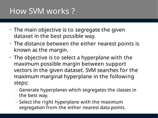 How SVM works ?
• The main objective is to segregate the given
dataset in the best possible way.
• The distance between the either nearest points is
known as the margin.
• The objective is to select a hyperplane with the
maximum possible margin between support
vectors in the given dataset. SVM searches for the
maximum marginal hyperplane in the following
steps:
– Generate hyperplanes which segregates the classes in
the best way.
– Select the right hyperplane with the maximum
segregation from the either nearest data points.
 