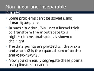 Non-linear and inseparable
planes
• Some problems can’t be solved using
linear hyperplane.
• In such situation, SVM uses a kernel trick
to transform the input space to a
higher dimensional space as shown on
the right.
• The data points are plotted on the x-axis
and z- axis (Z is the squared sum of both x
and y: z=x^2=y^2).
• Now you can easily segregate these points
using linear separation.
 