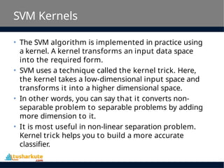 SVM Kernels
• The SVM algorithm is implemented in practice using
a kernel. A kernel transforms an input data space
into the required form.
• SVM uses a technique called the kernel trick. Here,
the kernel takes a low-dimensional input space and
transforms it into a higher dimensional space.
• In other words, you can say that it converts non-
separable problem to separable problems by adding
more dimension to it.
• It is most useful in non-linear separation problem.
Kernel trick helps you to build a more accurate
classifier.
 
