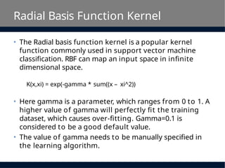 Radial Basis Function Kernel
• The Radial basis function kernel is a popular kernel
function commonly used in support vector machine
classification. RBF can map an input space in infinite
dimensional space.
K(x,xi) = exp(-gamma * sum((x – xi^2))
• Here gamma is a parameter, which ranges from 0 to 1. A
higher value of gamma will perfectly fit the training
dataset, which causes over-fitting. Gamma=0.1 is
considered to be a good default value.
• The value of gamma needs to be manually specified in
the learning algorithm.
 