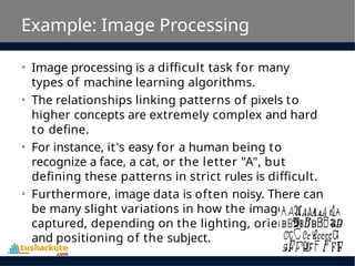 Example: Image Processing
• Image processing is a difficult task for many
types of machine learning algorithms.
• The relationships linking patterns of pixels to
higher concepts are extremely complex and hard
to define.
• For instance, it's easy for a human being to
recognize a face, a cat, or the letter "A", but
defining these patterns in strict rules is difficult.
• Furthermore, image data is often noisy. There can
be many slight variations in how the image was
captured, depending on the lighting, orientation,
and positioning of the subject.
 
