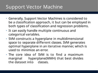 Support Vector Machine
• Generally, Support Vector Machines is considered to
be a classification approach, it but can be employed in
both types of classification and regression problems.
• It can easily handle multiple continuous and
categorical variables.
• SVM constructs a hyperplane in multidimensional
space to separate different classes. SVM generates
optimal hyperplane in an iterative manner, which is
used to minimize an error.
• The core idea of SVM is to find a maximum
marginal hyperplane(MMH) that best divides
the dataset into classes.
 
