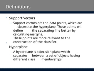 Definitions
• Support Vectors
– Support vectors are the data points, which are
closest to the hyperplane. These points will
define the separating line better by
calculating margins.
These points are more relevant to the
construction of the classifier.
Hyperplane
– A hyperplane is a decision plane which
separates between a set of objects having
different class memberships.
•
 