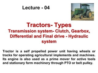 Tractors- Types
Transmission system- Clutch, Gearbox,
Differential and Final drive - Hydraulic
system
Tractor is a self propelled power unit having wheels or
tracks for operating agricultural implements and machines.
Its engine is also used as a prime mover for active tools
and stationary farm machinery through PTO or belt pulley.
Lecture - 04
 