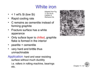 Chapter 11 -10
White iron
• < 1 wt% Si (low Si)
• Rapid cooling rate
• C remains as cementite instead of
forming graphite
• Fracture surface has a white
apperance
• Only suface layer is chilled, graphite
flake is formed in the interior
• pearlite + cementite
• very hard and brittle thus
unmachinable
Application: hard and wear resisting
surface without much ductility
i.e. rollers in rolling machine, bearings
etc.
Adapted from Fig.
11.3(c) & (d),
Callister &
Rethwisch 8e.
 