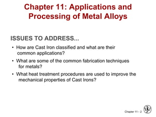 Chapter 11 - 2
Chapter 11: Applications and
Processing of Metal Alloys
ISSUES TO ADDRESS...
• How are Cast Iron classified and what are their
common applications?
• What are some of the common fabrication techniques
for metals?
• What heat treatment procedures are used to improve the
mechanical properties of Cast Irons?
 