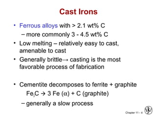 Chapter 11 - 4
Cast Irons
• Ferrous alloys with > 2.1 wt% C
– more commonly 3 - 4.5 wt% C
• Low melting – relatively easy to cast,
amenable to cast
• Generally brittle→ casting is the most
favorable process of fabrication
• Cementite decomposes to ferrite + graphite
Fe3C  3 Fe (α) + C (graphite)
– generally a slow process
 